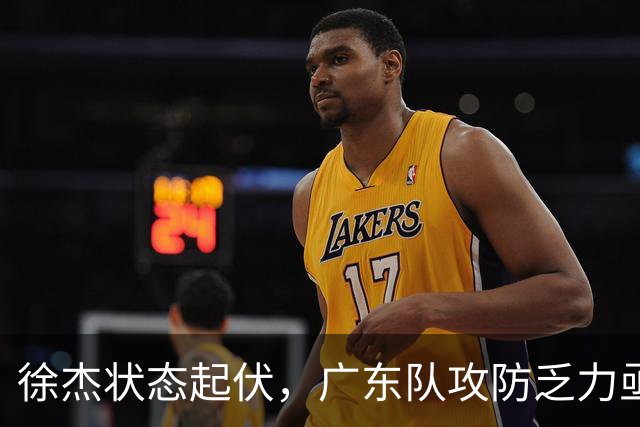 徐杰状态起伏，广东队攻防乏力亟待调整